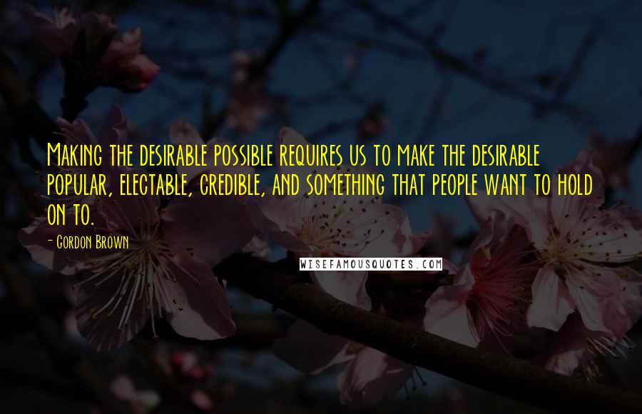 Gordon Brown Quotes: Making the desirable possible requires us to make the desirable popular, electable, credible, and something that people want to hold on to.