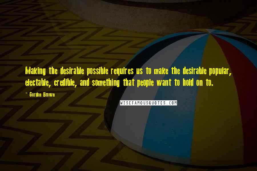 Gordon Brown Quotes: Making the desirable possible requires us to make the desirable popular, electable, credible, and something that people want to hold on to.