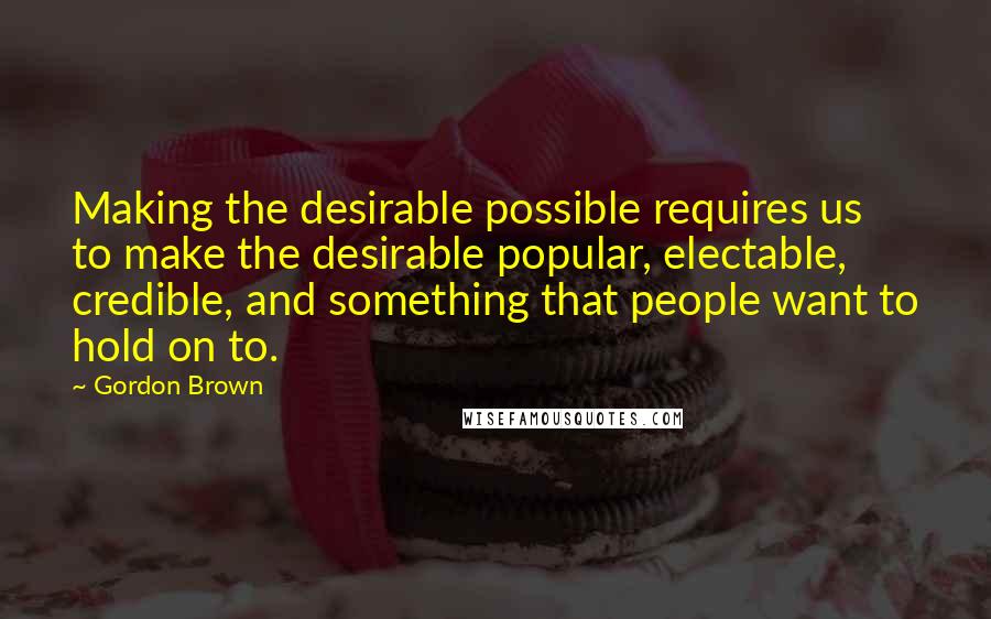 Gordon Brown Quotes: Making the desirable possible requires us to make the desirable popular, electable, credible, and something that people want to hold on to.