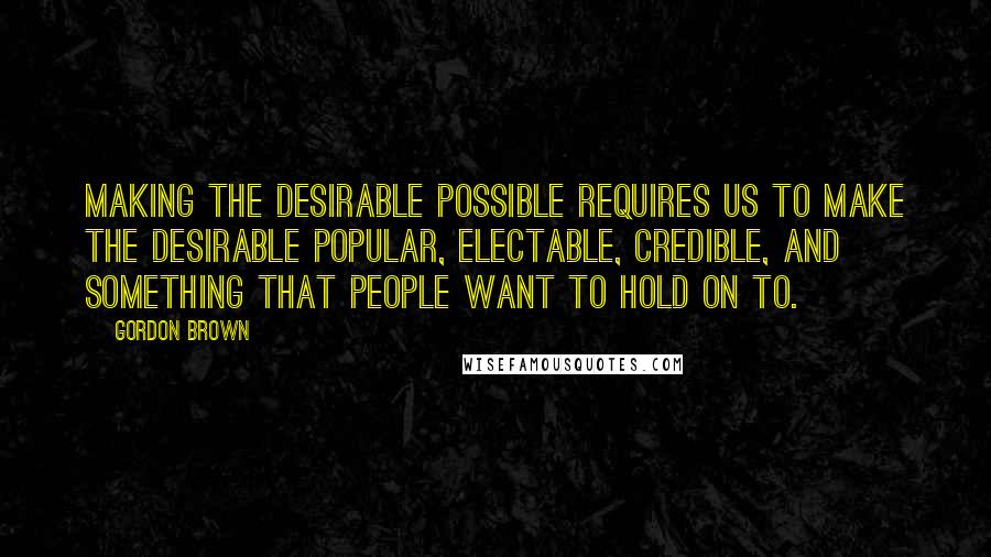 Gordon Brown Quotes: Making the desirable possible requires us to make the desirable popular, electable, credible, and something that people want to hold on to.