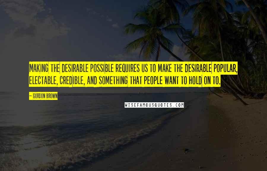 Gordon Brown Quotes: Making the desirable possible requires us to make the desirable popular, electable, credible, and something that people want to hold on to.