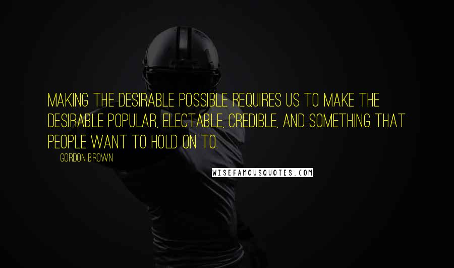 Gordon Brown Quotes: Making the desirable possible requires us to make the desirable popular, electable, credible, and something that people want to hold on to.