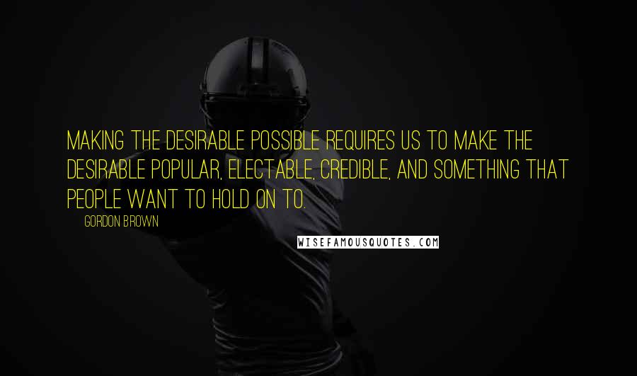 Gordon Brown Quotes: Making the desirable possible requires us to make the desirable popular, electable, credible, and something that people want to hold on to.