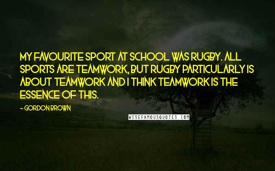 Gordon Brown Quotes: My favourite sport at school was rugby. All sports are teamwork, but rugby particularly is about teamwork and I think teamwork is the essence of this.