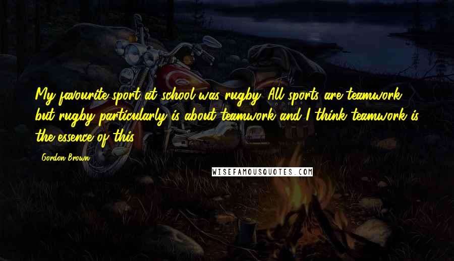 Gordon Brown Quotes: My favourite sport at school was rugby. All sports are teamwork, but rugby particularly is about teamwork and I think teamwork is the essence of this.