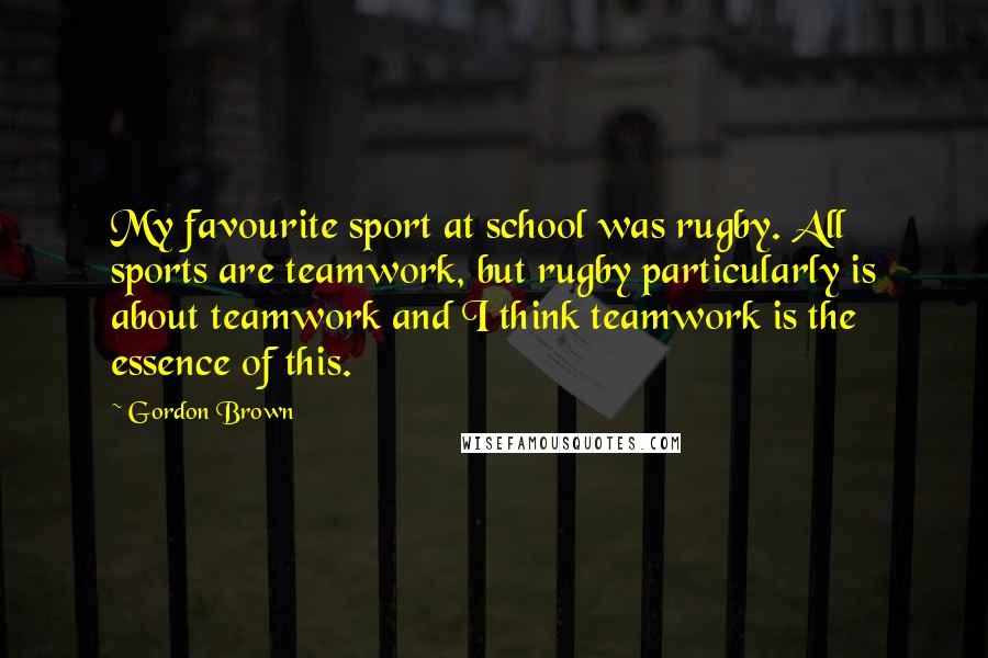 Gordon Brown Quotes: My favourite sport at school was rugby. All sports are teamwork, but rugby particularly is about teamwork and I think teamwork is the essence of this.