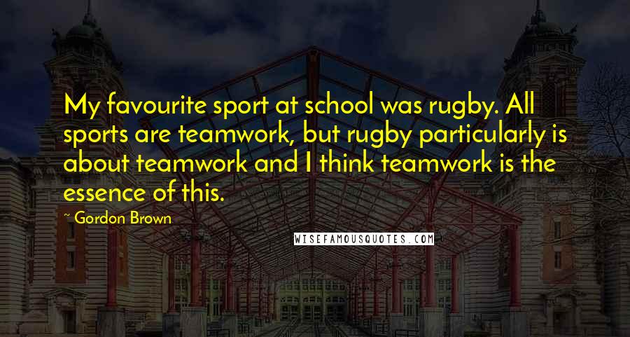 Gordon Brown Quotes: My favourite sport at school was rugby. All sports are teamwork, but rugby particularly is about teamwork and I think teamwork is the essence of this.