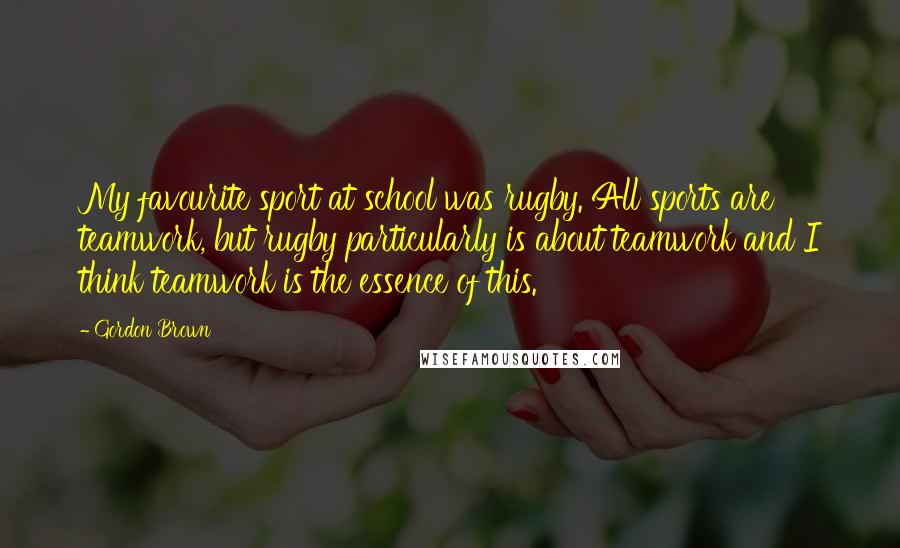 Gordon Brown Quotes: My favourite sport at school was rugby. All sports are teamwork, but rugby particularly is about teamwork and I think teamwork is the essence of this.