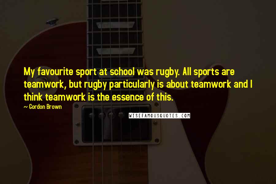 Gordon Brown Quotes: My favourite sport at school was rugby. All sports are teamwork, but rugby particularly is about teamwork and I think teamwork is the essence of this.