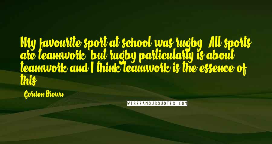 Gordon Brown Quotes: My favourite sport at school was rugby. All sports are teamwork, but rugby particularly is about teamwork and I think teamwork is the essence of this.