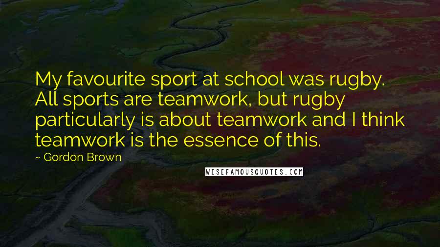 Gordon Brown Quotes: My favourite sport at school was rugby. All sports are teamwork, but rugby particularly is about teamwork and I think teamwork is the essence of this.