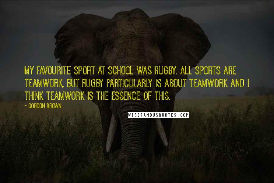 Gordon Brown Quotes: My favourite sport at school was rugby. All sports are teamwork, but rugby particularly is about teamwork and I think teamwork is the essence of this.