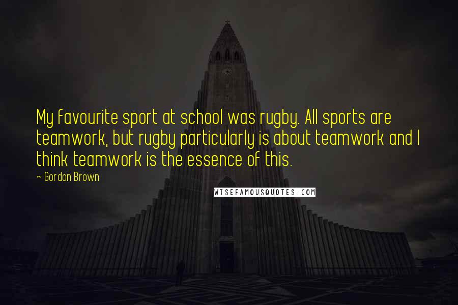 Gordon Brown Quotes: My favourite sport at school was rugby. All sports are teamwork, but rugby particularly is about teamwork and I think teamwork is the essence of this.