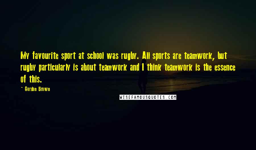 Gordon Brown Quotes: My favourite sport at school was rugby. All sports are teamwork, but rugby particularly is about teamwork and I think teamwork is the essence of this.