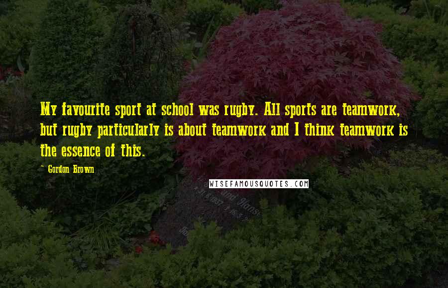Gordon Brown Quotes: My favourite sport at school was rugby. All sports are teamwork, but rugby particularly is about teamwork and I think teamwork is the essence of this.