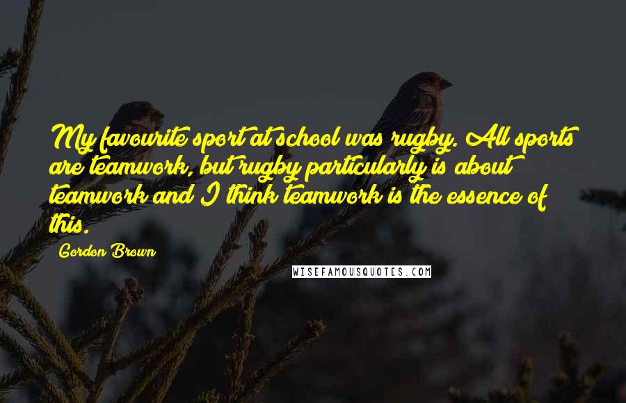 Gordon Brown Quotes: My favourite sport at school was rugby. All sports are teamwork, but rugby particularly is about teamwork and I think teamwork is the essence of this.