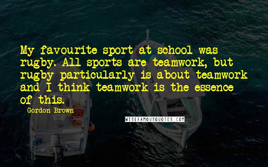 Gordon Brown Quotes: My favourite sport at school was rugby. All sports are teamwork, but rugby particularly is about teamwork and I think teamwork is the essence of this.