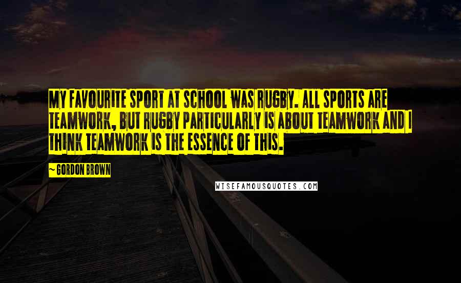 Gordon Brown Quotes: My favourite sport at school was rugby. All sports are teamwork, but rugby particularly is about teamwork and I think teamwork is the essence of this.