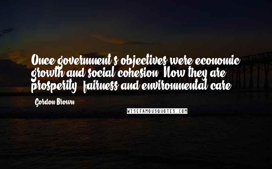 Gordon Brown Quotes: Once government's objectives were economic growth and social cohesion. Now they are prosperity, fairness and environmental care