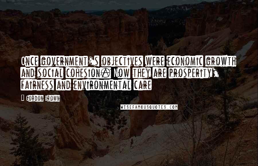 Gordon Brown Quotes: Once government's objectives were economic growth and social cohesion. Now they are prosperity, fairness and environmental care