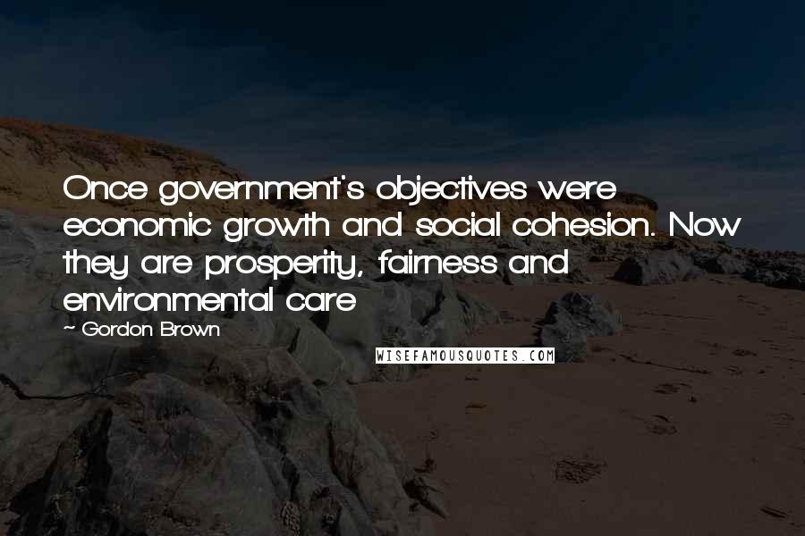 Gordon Brown Quotes: Once government's objectives were economic growth and social cohesion. Now they are prosperity, fairness and environmental care