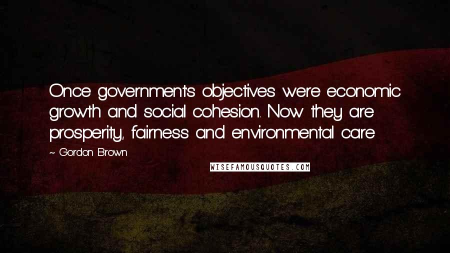 Gordon Brown Quotes: Once government's objectives were economic growth and social cohesion. Now they are prosperity, fairness and environmental care