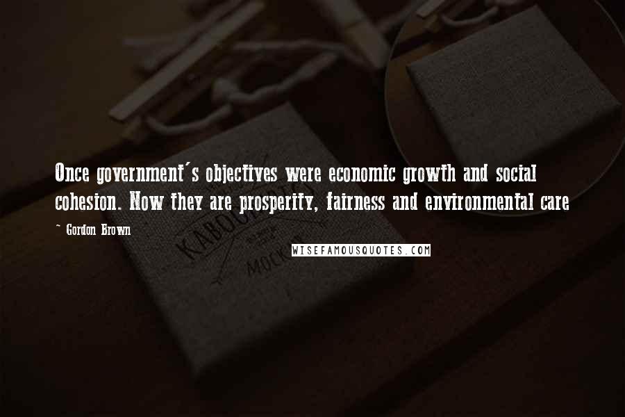 Gordon Brown Quotes: Once government's objectives were economic growth and social cohesion. Now they are prosperity, fairness and environmental care