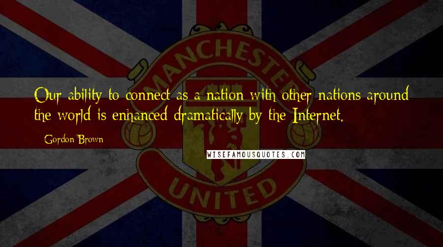 Gordon Brown Quotes: Our ability to connect as a nation with other nations around the world is enhanced dramatically by the Internet.