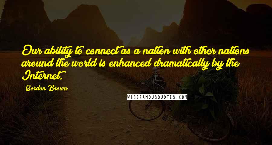 Gordon Brown Quotes: Our ability to connect as a nation with other nations around the world is enhanced dramatically by the Internet.