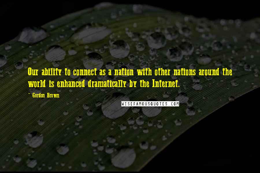 Gordon Brown Quotes: Our ability to connect as a nation with other nations around the world is enhanced dramatically by the Internet.