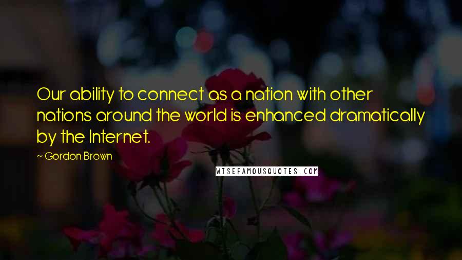 Gordon Brown Quotes: Our ability to connect as a nation with other nations around the world is enhanced dramatically by the Internet.