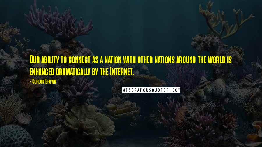 Gordon Brown Quotes: Our ability to connect as a nation with other nations around the world is enhanced dramatically by the Internet.