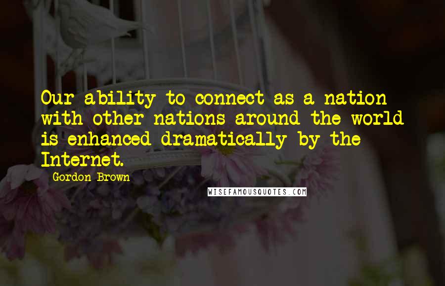 Gordon Brown Quotes: Our ability to connect as a nation with other nations around the world is enhanced dramatically by the Internet.