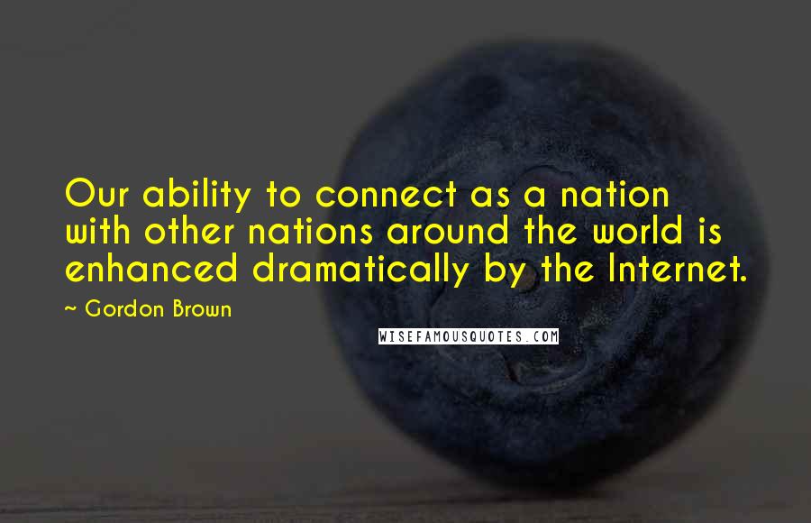 Gordon Brown Quotes: Our ability to connect as a nation with other nations around the world is enhanced dramatically by the Internet.