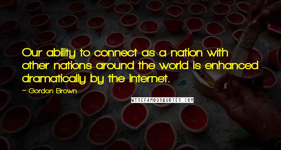 Gordon Brown Quotes: Our ability to connect as a nation with other nations around the world is enhanced dramatically by the Internet.