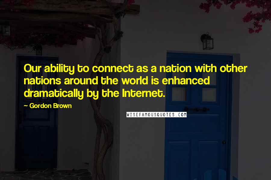Gordon Brown Quotes: Our ability to connect as a nation with other nations around the world is enhanced dramatically by the Internet.
