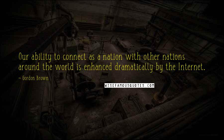 Gordon Brown Quotes: Our ability to connect as a nation with other nations around the world is enhanced dramatically by the Internet.