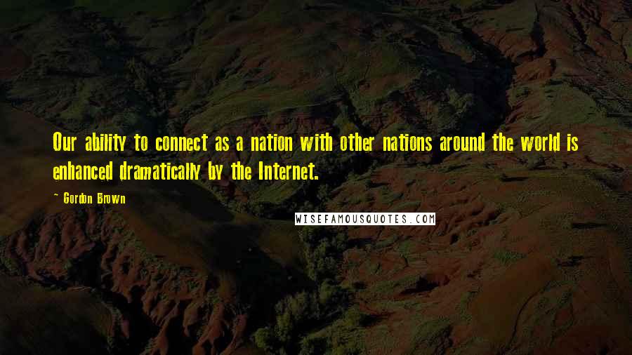 Gordon Brown Quotes: Our ability to connect as a nation with other nations around the world is enhanced dramatically by the Internet.