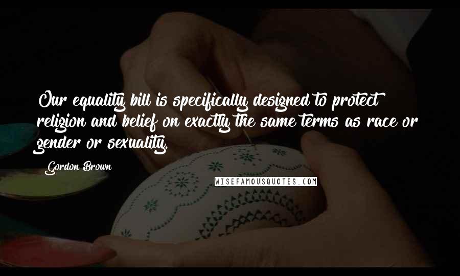 Gordon Brown Quotes: Our equality bill is specifically designed to protect religion and belief on exactly the same terms as race or gender or sexuality.