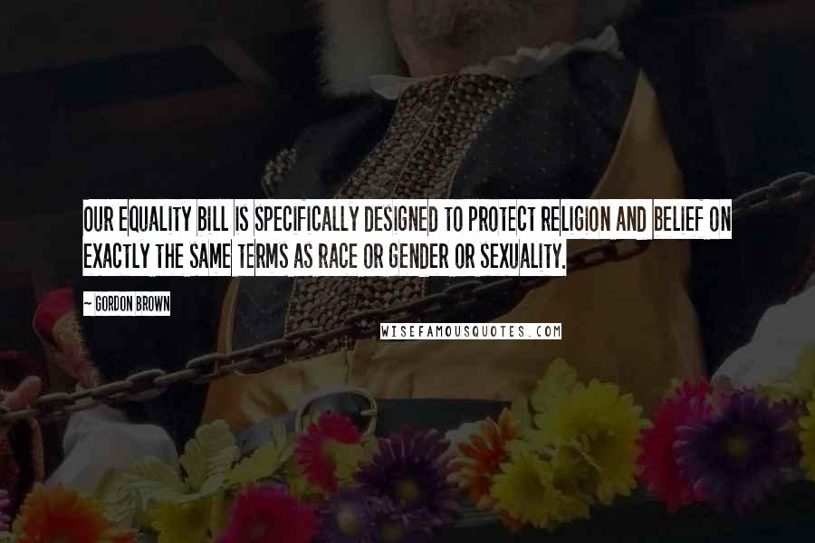 Gordon Brown Quotes: Our equality bill is specifically designed to protect religion and belief on exactly the same terms as race or gender or sexuality.
