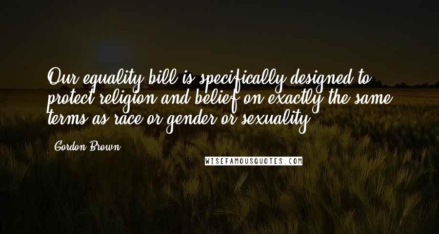 Gordon Brown Quotes: Our equality bill is specifically designed to protect religion and belief on exactly the same terms as race or gender or sexuality.