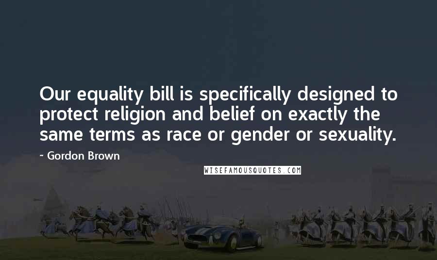 Gordon Brown Quotes: Our equality bill is specifically designed to protect religion and belief on exactly the same terms as race or gender or sexuality.