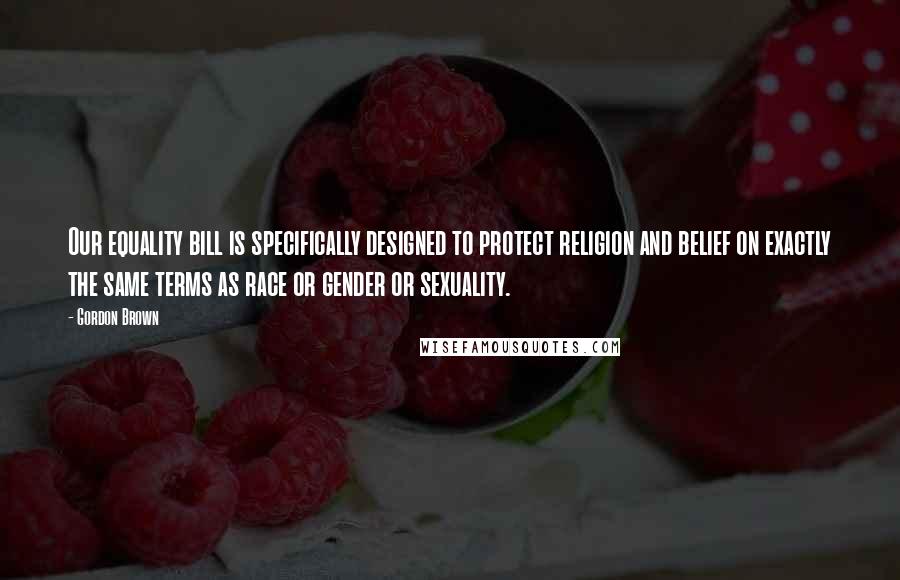 Gordon Brown Quotes: Our equality bill is specifically designed to protect religion and belief on exactly the same terms as race or gender or sexuality.