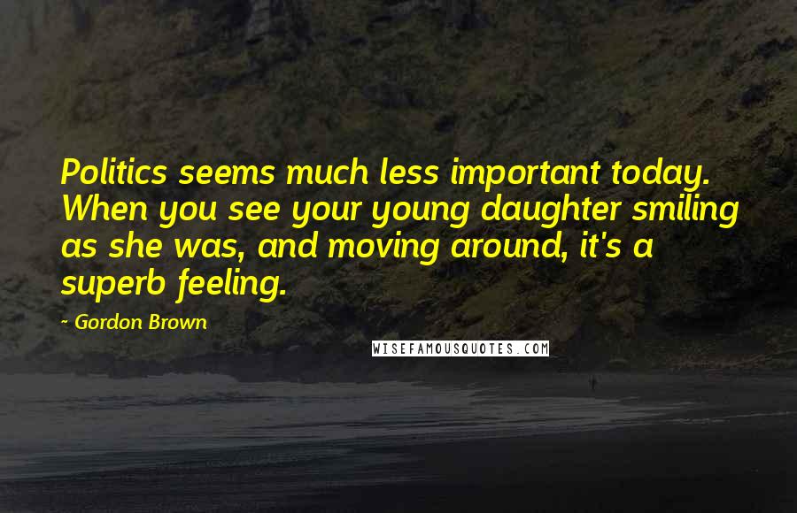 Gordon Brown Quotes: Politics seems much less important today. When you see your young daughter smiling as she was, and moving around, it's a superb feeling.