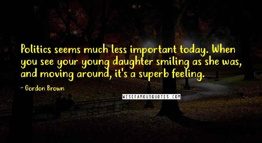 Gordon Brown Quotes: Politics seems much less important today. When you see your young daughter smiling as she was, and moving around, it's a superb feeling.