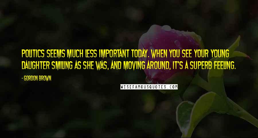 Gordon Brown Quotes: Politics seems much less important today. When you see your young daughter smiling as she was, and moving around, it's a superb feeling.