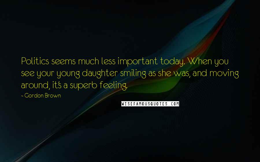 Gordon Brown Quotes: Politics seems much less important today. When you see your young daughter smiling as she was, and moving around, it's a superb feeling.