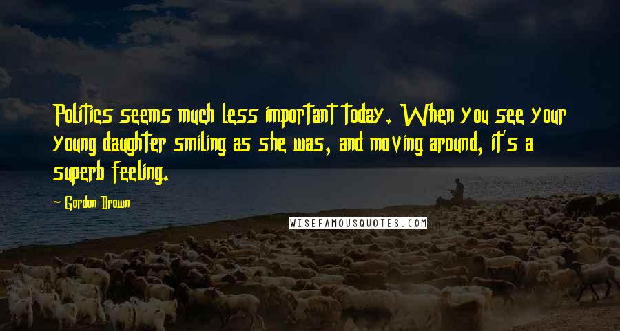 Gordon Brown Quotes: Politics seems much less important today. When you see your young daughter smiling as she was, and moving around, it's a superb feeling.