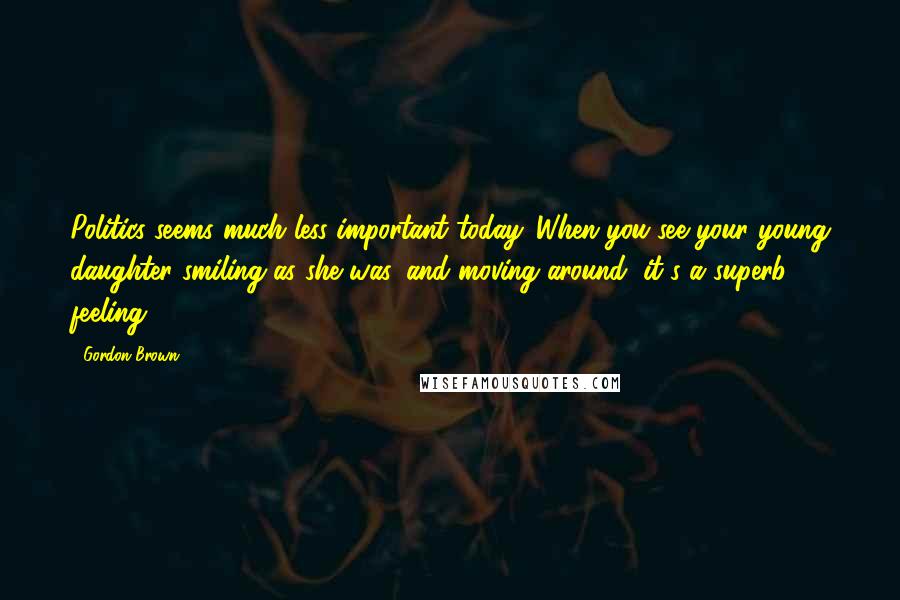Gordon Brown Quotes: Politics seems much less important today. When you see your young daughter smiling as she was, and moving around, it's a superb feeling.