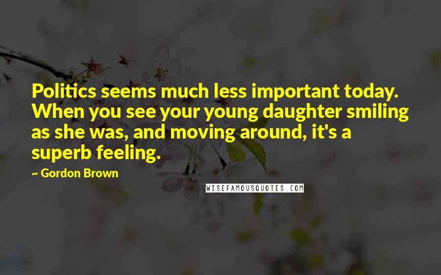 Gordon Brown Quotes: Politics seems much less important today. When you see your young daughter smiling as she was, and moving around, it's a superb feeling.